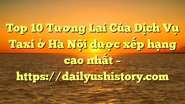 Top 10 Tương Lai Của Dịch Vụ Taxi ở Hà Nội được xếp hạng cao nhất – https://dailyushistory.com