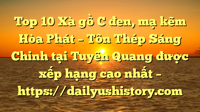 Top 10 Xà gồ C đen, mạ kẽm Hòa Phát  – Tôn Thép Sáng Chinh tại Tuyên Quang  được xếp hạng cao nhất – https://dailyushistory.com