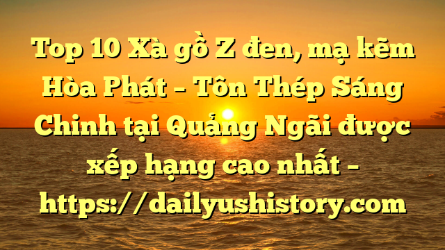 Top 10 Xà gồ Z đen, mạ kẽm Hòa Phát  – Tôn Thép Sáng Chinh tại Quảng Ngãi  được xếp hạng cao nhất – https://dailyushistory.com