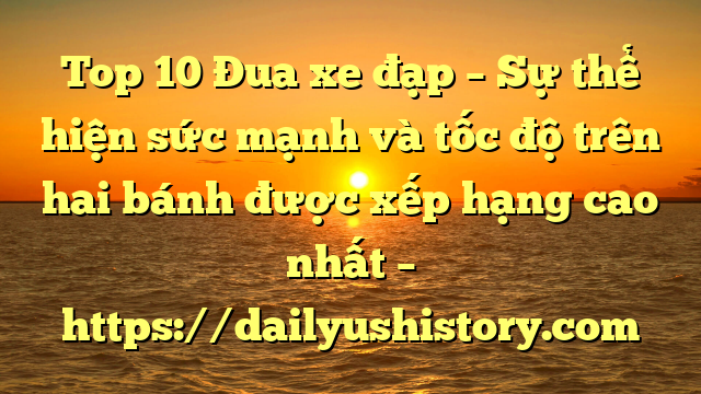 Top 10 Đua xe đạp – Sự thể hiện sức mạnh và tốc độ trên hai bánh được xếp hạng cao nhất – https://dailyushistory.com