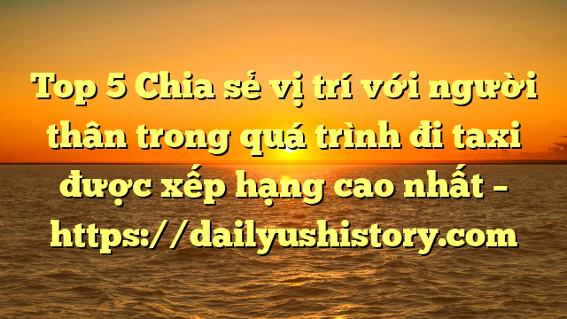 Top 5 Chia sẻ vị trí với người thân trong quá trình đi taxi được xếp hạng cao nhất – https://dailyushistory.com