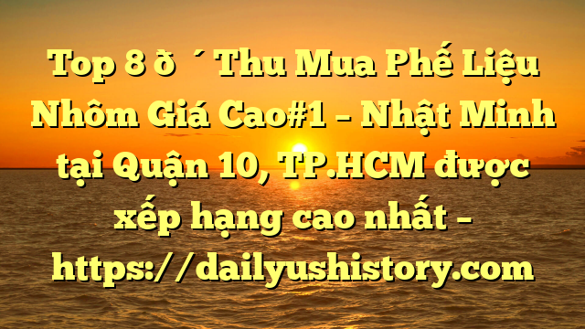 Top 8 🔴Thu Mua Phế Liệu Nhôm Giá Cao#1 – Nhật Minh tại Quận 10, TP.HCM  được xếp hạng cao nhất – https://dailyushistory.com