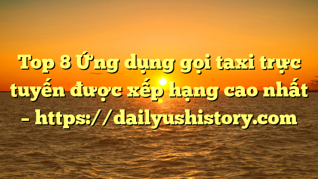 Top 8 Ứng dụng gọi taxi trực tuyến được xếp hạng cao nhất – https://dailyushistory.com