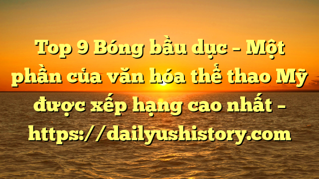 Top 9 Bóng bầu dục – Một phần của văn hóa thể thao Mỹ được xếp hạng cao nhất – https://dailyushistory.com