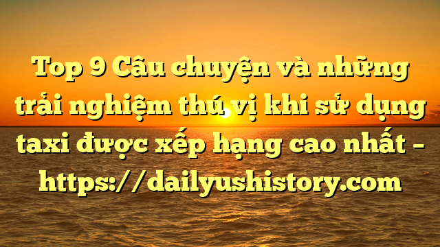 Top 9 Câu chuyện và những trải nghiệm thú vị khi sử dụng taxi được xếp hạng cao nhất – https://dailyushistory.com