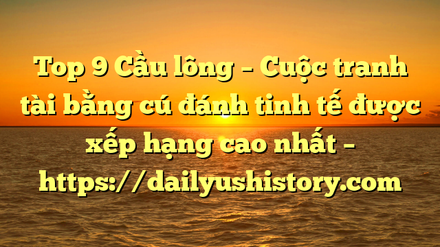 Top 9 Cầu lông – Cuộc tranh tài bằng cú đánh tinh tế được xếp hạng cao nhất – https://dailyushistory.com