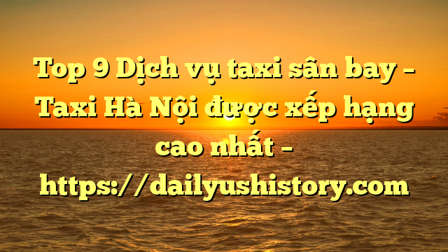 Top 9 Dịch vụ taxi sân bay – Taxi Hà Nội được xếp hạng cao nhất – https://dailyushistory.com