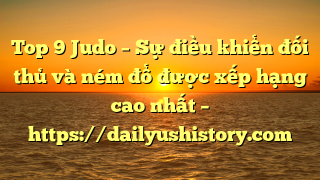 Top 9 Judo – Sự điều khiển đối thủ và ném đổ được xếp hạng cao nhất – https://dailyushistory.com