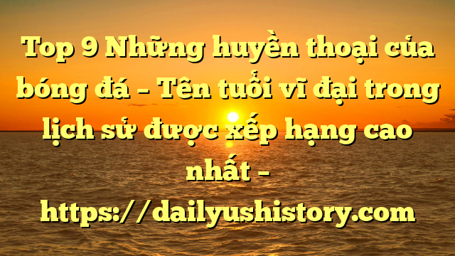 Top 9 Những huyền thoại của bóng đá – Tên tuổi vĩ đại trong lịch sử được xếp hạng cao nhất – https://dailyushistory.com