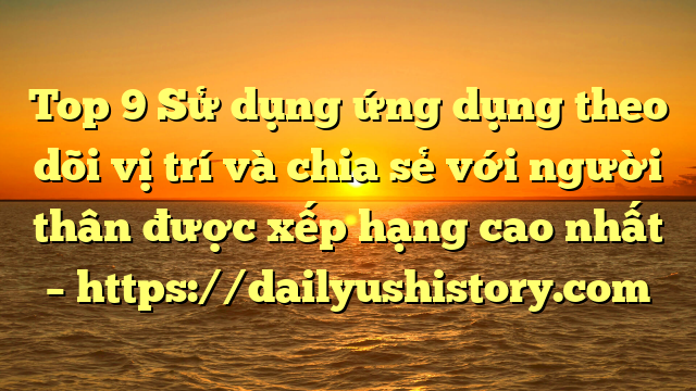 Top 9 Sử dụng ứng dụng theo dõi vị trí và chia sẻ với người thân được xếp hạng cao nhất – https://dailyushistory.com