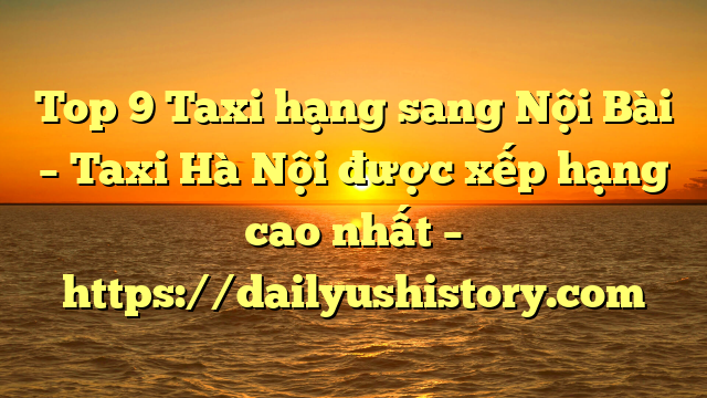 Top 9 Taxi hạng sang Nội Bài – Taxi Hà Nội được xếp hạng cao nhất – https://dailyushistory.com