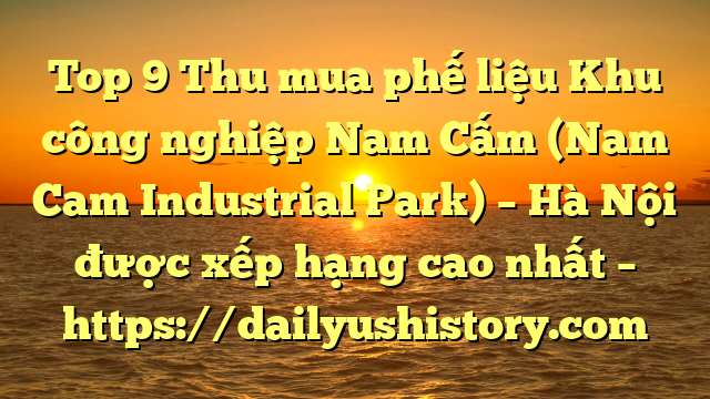 Top 9 Thu mua phế liệu Khu công nghiệp Nam Cấm (Nam Cam Industrial Park) – Hà Nội được xếp hạng cao nhất – https://dailyushistory.com