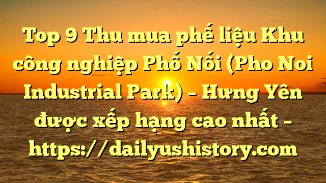 Top 9 Thu mua phế liệu Khu công nghiệp Phố Nối (Pho Noi Industrial Park) – Hưng Yên được xếp hạng cao nhất – https://dailyushistory.com