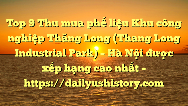 Top 9 Thu mua phế liệu Khu công nghiệp Thăng Long (Thang Long Industrial Park) – Hà Nội được xếp hạng cao nhất – https://dailyushistory.com