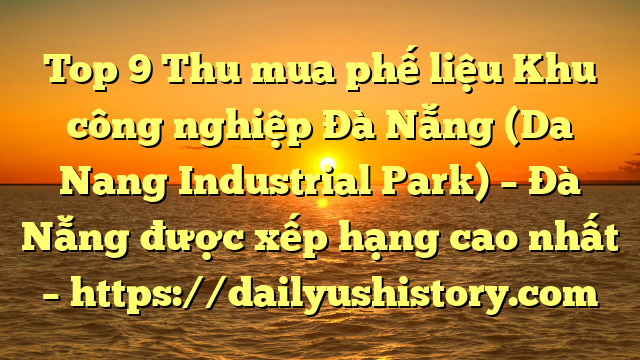 Top 9 Thu mua phế liệu Khu công nghiệp Đà Nẵng (Da Nang Industrial Park) – Đà Nẵng được xếp hạng cao nhất – https://dailyushistory.com