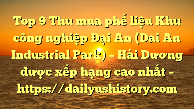 Top 9 Thu mua phế liệu Khu công nghiệp Đại An (Dai An Industrial Park) – Hải Dương được xếp hạng cao nhất – https://dailyushistory.com