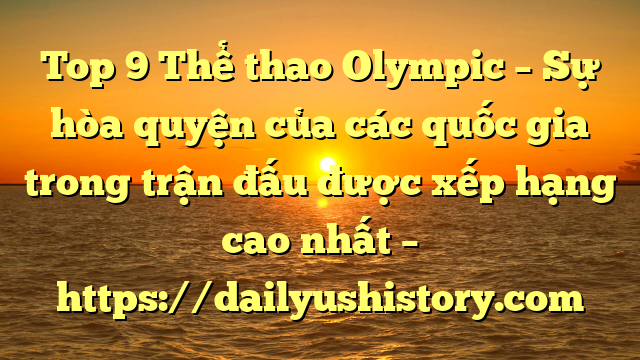 Top 9 Thể thao Olympic – Sự hòa quyện của các quốc gia trong trận đấu được xếp hạng cao nhất – https://dailyushistory.com