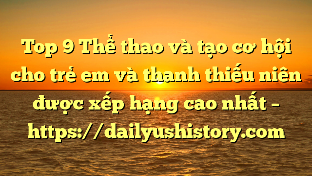 Top 9 Thể thao và tạo cơ hội cho trẻ em và thanh thiếu niên được xếp hạng cao nhất – https://dailyushistory.com