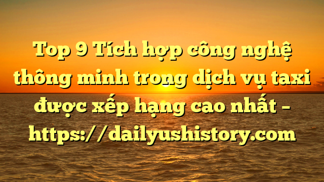 Top 9 Tích hợp công nghệ thông minh trong dịch vụ taxi được xếp hạng cao nhất – https://dailyushistory.com