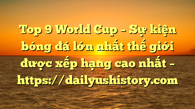 Top 9 World Cup – Sự kiện bóng đá lớn nhất thế giới được xếp hạng cao nhất – https://dailyushistory.com