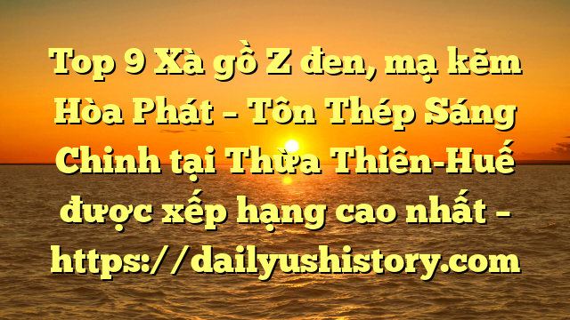 Top 9 Xà gồ Z đen, mạ kẽm Hòa Phát  – Tôn Thép Sáng Chinh tại Thừa Thiên-Huế  được xếp hạng cao nhất – https://dailyushistory.com