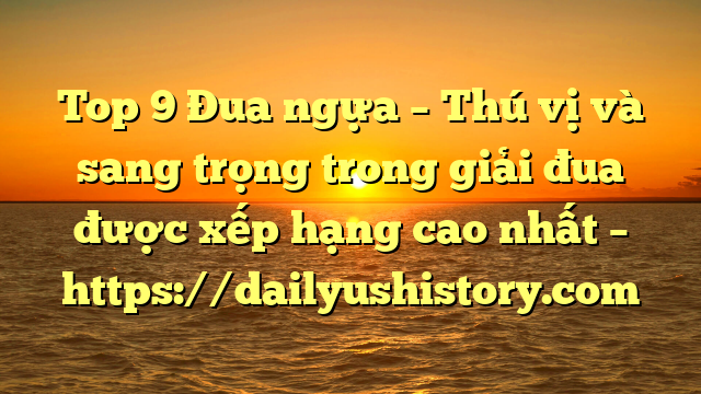 Top 9 Đua ngựa – Thú vị và sang trọng trong giải đua được xếp hạng cao nhất – https://dailyushistory.com